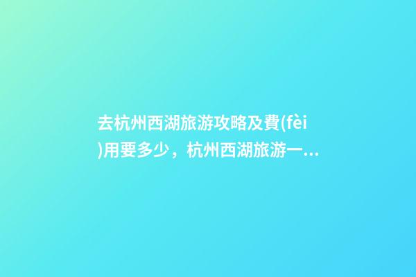 去杭州西湖旅游攻略及費(fèi)用要多少，杭州西湖旅游一周需要多少錢，點(diǎn)擊這篇全明白